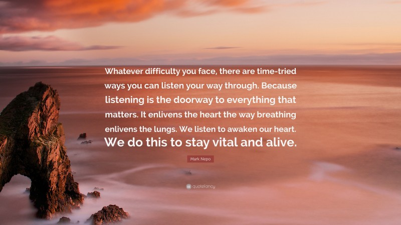 Mark Nepo Quote: “Whatever difficulty you face, there are time-tried ways you can listen your way through. Because listening is the doorway to everything that matters. It enlivens the heart the way breathing enlivens the lungs. We listen to awaken our heart. We do this to stay vital and alive.”