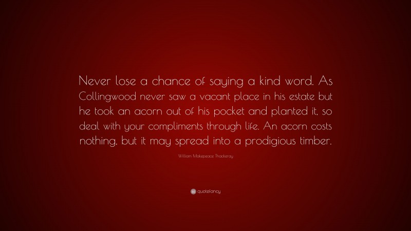 William Makepeace Thackeray Quote: “Never lose a chance of saying a kind word. As Collingwood never saw a vacant place in his estate but he took an acorn out of his pocket and planted it, so deal with your compliments through life. An acorn costs nothing, but it may spread into a prodigious timber.”