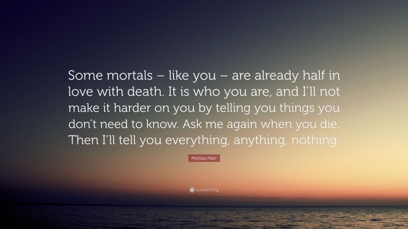 Melissa Marr Quote: “Some mortals – like you – are already half in love with death. It is who you are, and I’ll not make it harder on you by telling you things you don’t need to know. Ask me again when you die. Then I’ll tell you everything, anything, nothing.”