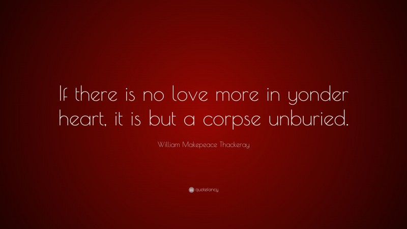 William Makepeace Thackeray Quote: “If there is no love more in yonder heart, it is but a corpse unburied.”