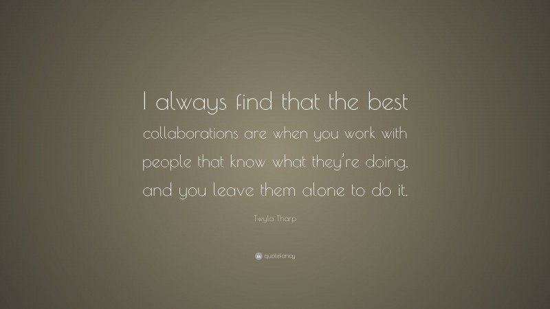Twyla Tharp Quote: “I always find that the best collaborations are when you work with people that know what they’re doing, and you leave them alone to do it.”