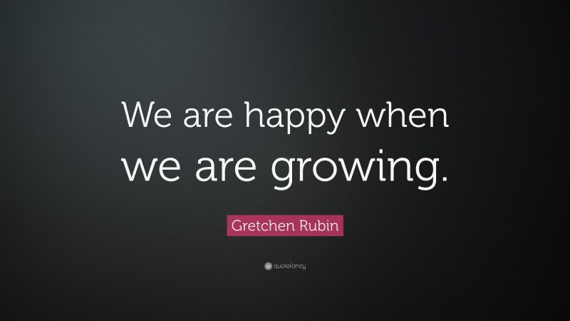 Gretchen Rubin Quote: “We are happy when we are growing.”