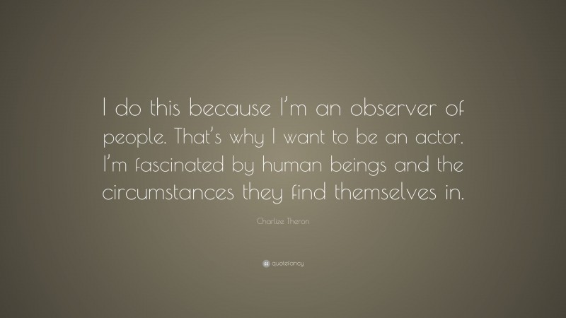 Charlize Theron Quote: “I do this because I’m an observer of people. That’s why I want to be an actor. I’m fascinated by human beings and the circumstances they find themselves in.”