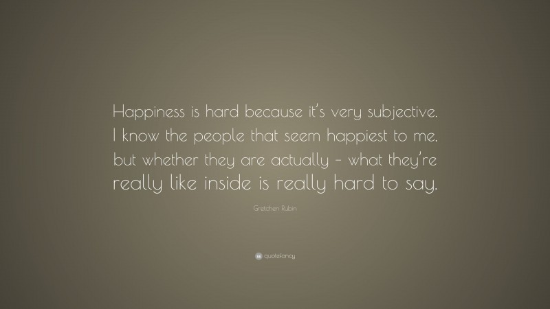 Gretchen Rubin Quote: “Happiness is hard because it’s very subjective. I know the people that seem happiest to me, but whether they are actually – what they’re really like inside is really hard to say.”