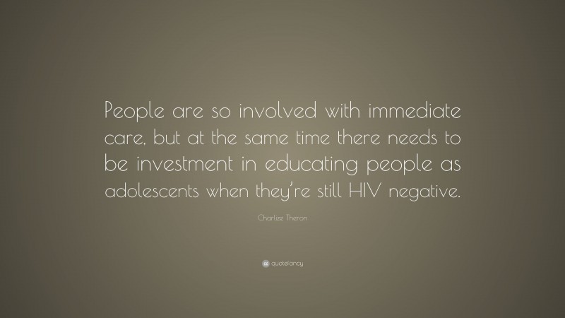 Charlize Theron Quote: “People are so involved with immediate care, but at the same time there needs to be investment in educating people as adolescents when they’re still HIV negative.”