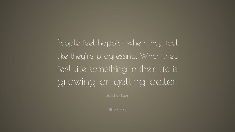 Gretchen Rubin Quote: “People feel happier when they feel like they’re progressing. When they feel like something in their life is growing or getting better.”
