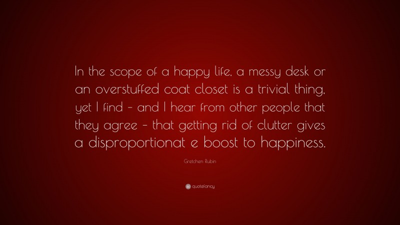 Gretchen Rubin Quote: “In the scope of a happy life, a messy desk or an overstuffed coat closet is a trivial thing, yet I find – and I hear from other people that they agree – that getting rid of clutter gives a disproportionat e boost to happiness.”