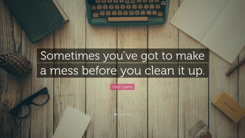 Deb Caletti Quote: “Sometimes you’ve got to make a mess before you clean it up.”
