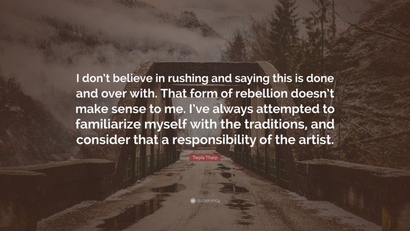 Twyla Tharp Quote: “I don’t believe in rushing and saying this is done and over with. That form of rebellion doesn’t make sense to me. I’ve always attempted to familiarize myself with the traditions, and consider that a responsibility of the artist.”
