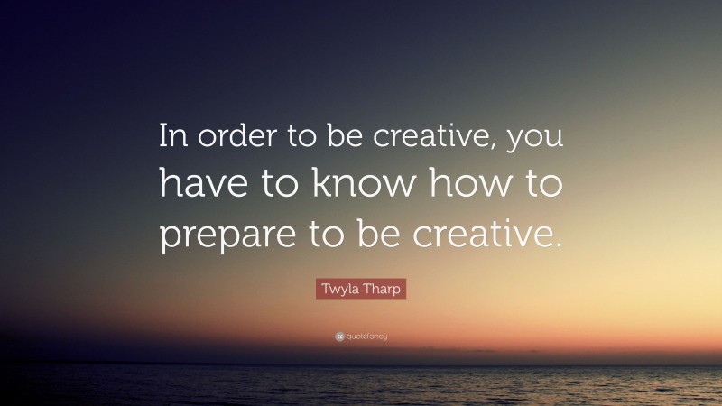 Twyla Tharp Quote: “In order to be creative, you have to know how to prepare to be creative.”