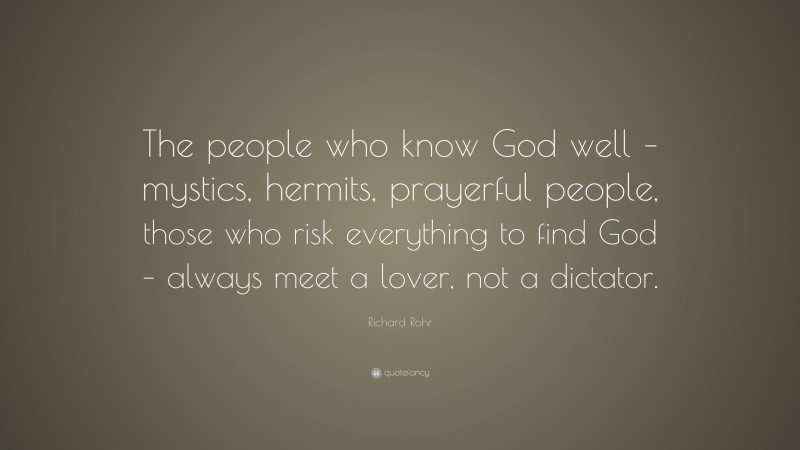 Richard Rohr Quote: “The people who know God well – mystics, hermits, prayerful people, those who risk everything to find God – always meet a lover, not a dictator.”