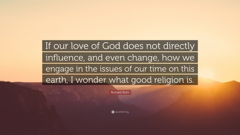 Richard Rohr Quote: “If our love of God does not directly influence, and even change, how we engage in the issues of our time on this earth, I wonder what good religion is.”