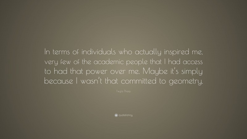 Twyla Tharp Quote: “In terms of individuals who actually inspired me, very few of the academic people that I had access to had that power over me. Maybe it’s simply because I wasn’t that committed to geometry.”