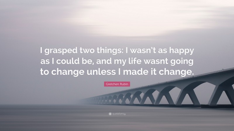 Gretchen Rubin Quote: “I grasped two things: I wasn’t as happy as I could be, and my life wasnt going to change unless I made it change.”