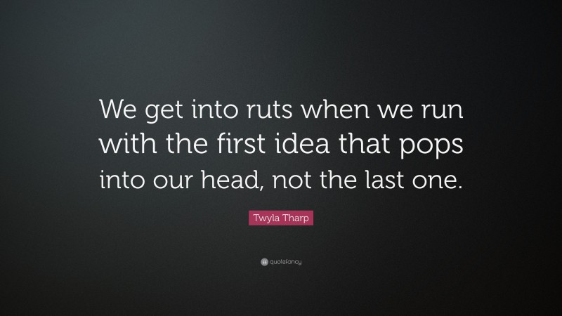 Twyla Tharp Quote: “We get into ruts when we run with the first idea that pops into our head, not the last one.”