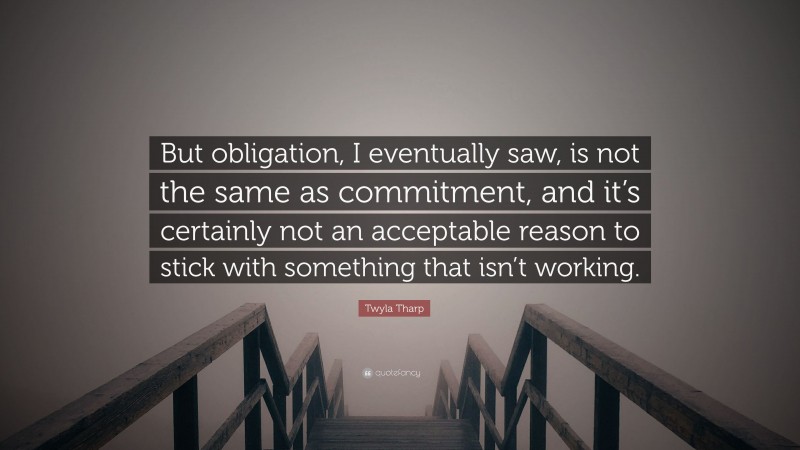 Twyla Tharp Quote: “But obligation, I eventually saw, is not the same as commitment, and it’s certainly not an acceptable reason to stick with something that isn’t working.”