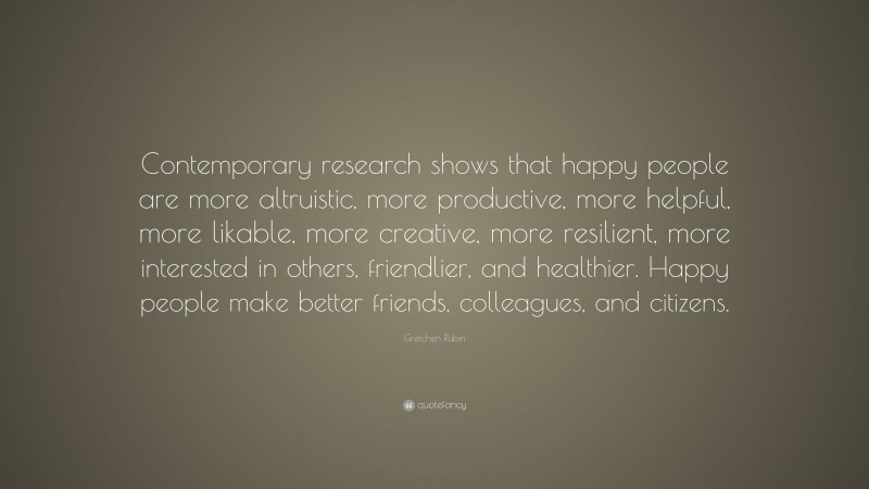 Gretchen Rubin Quote: “Contemporary research shows that happy people are more altruistic, more productive, more helpful, more likable, more creative, more resilient, more interested in others, friendlier, and healthier. Happy people make better friends, colleagues, and citizens.”