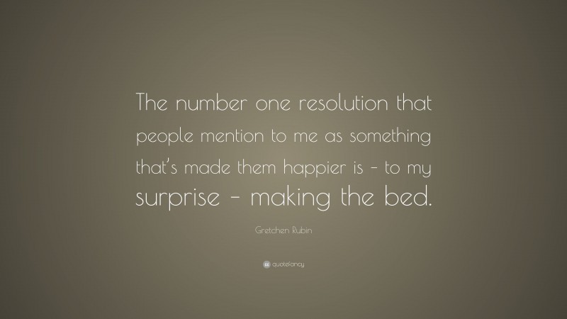 Gretchen Rubin Quote: “The number one resolution that people mention to me as something that’s made them happier is – to my surprise – making the bed.”
