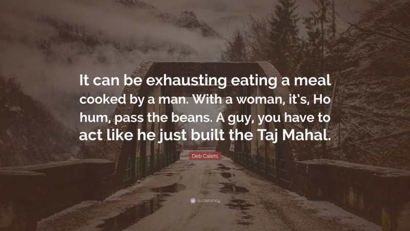 Deb Caletti Quote: “It can be exhausting eating a meal cooked by a man. With a woman, it’s, Ho hum, pass the beans. A guy, you have to act like he just built the Taj Mahal.”