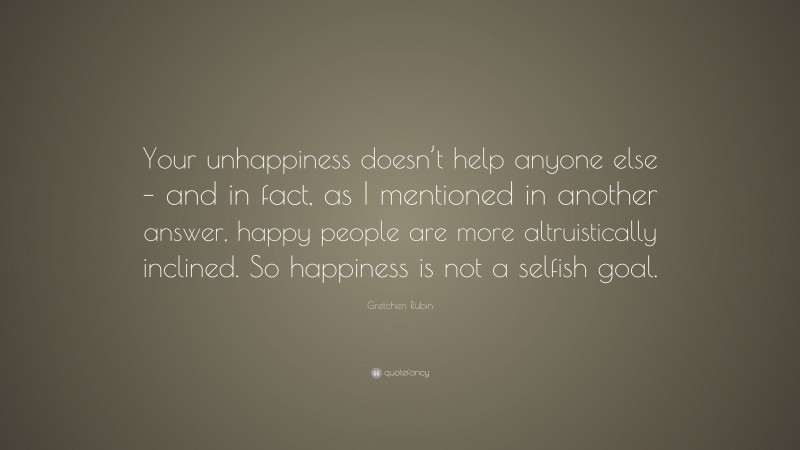 Gretchen Rubin Quote: “Your unhappiness doesn’t help anyone else – and in fact, as I mentioned in another answer, happy people are more altruistically inclined. So happiness is not a selfish goal.”