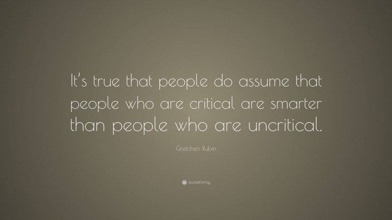 Gretchen Rubin Quote: “It’s true that people do assume that people who are critical are smarter than people who are uncritical.”