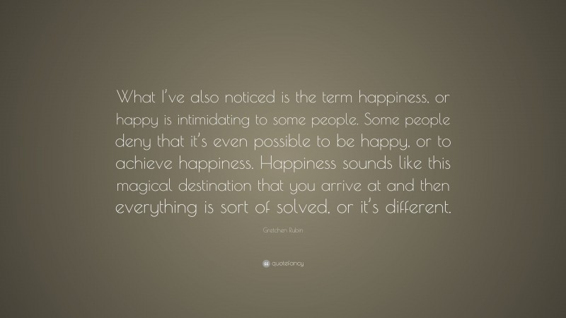 Gretchen Rubin Quote: “What I’ve also noticed is the term happiness, or happy is intimidating to some people. Some people deny that it’s even possible to be happy, or to achieve happiness. Happiness sounds like this magical destination that you arrive at and then everything is sort of solved, or it’s different.”