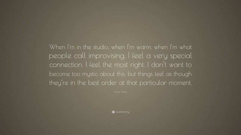 Twyla Tharp Quote: “When I’m in the studio, when I’m warm, when I’m what people call improvising, I feel a very special connection. I feel the most right. I don’t want to become too mystic about this, but things feel as though they’re in the best order at that particular moment.”