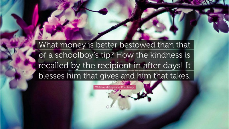 William Makepeace Thackeray Quote: “What money is better bestowed than that of a schoolboy’s tip? How the kindness is recalled by the recipient in after days! It blesses him that gives and him that takes.”