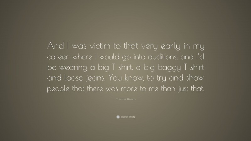 Charlize Theron Quote: “And I was victim to that very early in my career, where I would go into auditions, and I’d be wearing a big T shirt, a big baggy T shirt and loose jeans. You know, to try and show people that there was more to me than just that.”