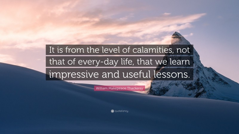 William Makepeace Thackeray Quote: “It is from the level of calamities, not that of every-day life, that we learn impressive and useful lessons.”