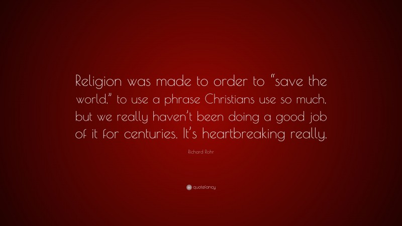Richard Rohr Quote: “Religion was made to order to “save the world,” to use a phrase Christians use so much, but we really haven’t been doing a good job of it for centuries. It’s heartbreaking really.”