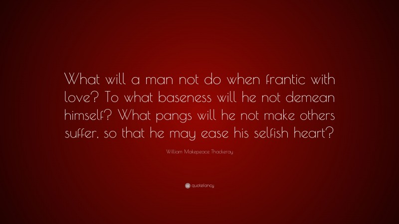 William Makepeace Thackeray Quote: “What will a man not do when frantic with love? To what baseness will he not demean himself? What pangs will he not make others suffer, so that he may ease his selfish heart?”