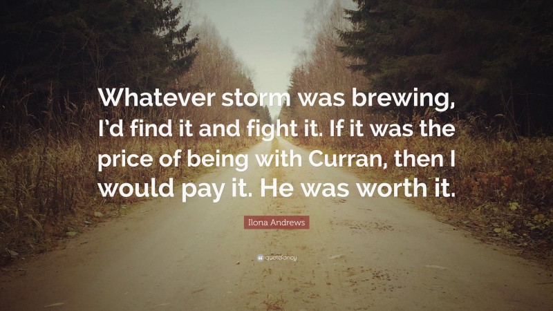 Ilona Andrews Quote: “Whatever storm was brewing, I’d find it and fight it. If it was the price of being with Curran, then I would pay it. He was worth it.”