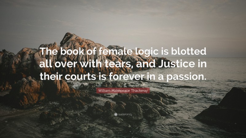 William Makepeace Thackeray Quote: “The book of female logic is blotted all over with tears, and Justice in their courts is forever in a passion.”