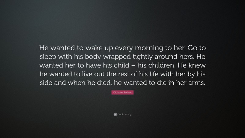 Christine Feehan Quote: “He wanted to wake up every morning to her. Go to sleep with his body wrapped tightly around hers. He wanted her to have his child – his children. He knew he wanted to live out the rest of his life with her by his side and when he died, he wanted to die in her arms.”