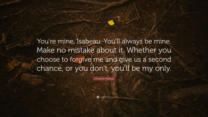 Christine Feehan Quote: “You’re mine, Isabeau. You’ll always be mine. Make no mistake about it. Whether you choose to forgive me and give us a second chance, or you don’t, you’ll be my only.”