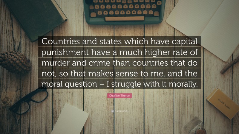 Charlize Theron Quote: “Countries and states which have capital punishment have a much higher rate of murder and crime than countries that do not, so that makes sense to me, and the moral question – I struggle with it morally.”