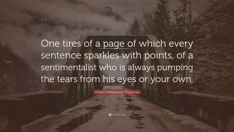 William Makepeace Thackeray Quote: “One tires of a page of which every sentence sparkles with points, of a sentimentalist who is always pumping the tears from his eyes or your own.”