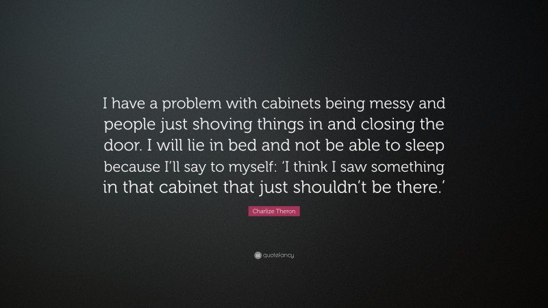 Charlize Theron Quote: “I have a problem with cabinets being messy and people just shoving things in and closing the door. I will lie in bed and not be able to sleep because I’ll say to myself: ‘I think I saw something in that cabinet that just shouldn’t be there.’”