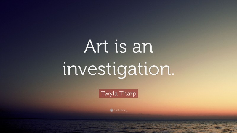 Twyla Tharp Quote: “Art is an investigation.”