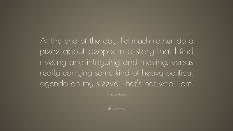 Charlize Theron Quote: “At the end of the day, I’d much rather do a piece about people in a story that I find riveting and intriguing and moving, versus really carrying some kind of heavy political agenda on my sleeve. That’s not who I am.”