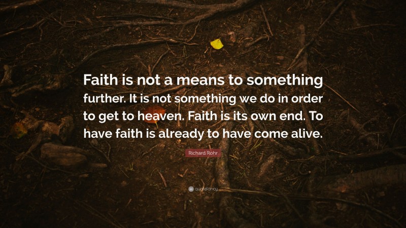 Richard Rohr Quote: “Faith is not a means to something further. It is not something we do in order to get to heaven. Faith is its own end. To have faith is already to have come alive.”