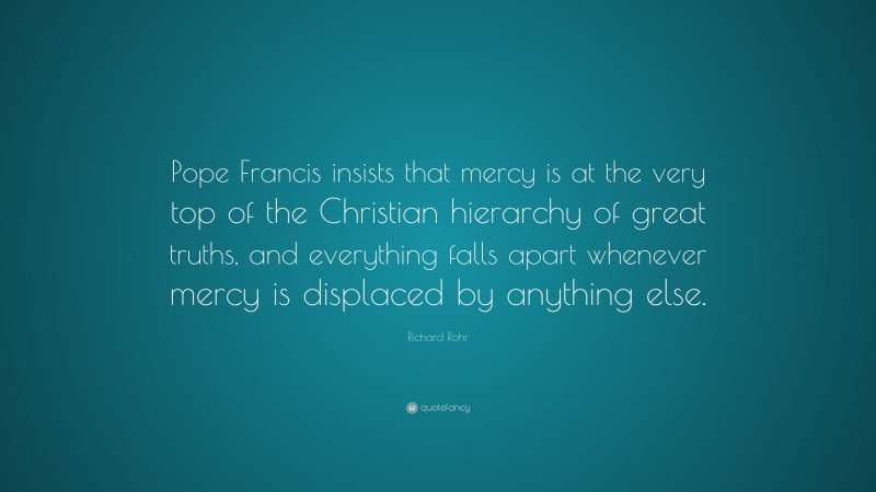 Richard Rohr Quote: “Pope Francis insists that mercy is at the very top of the Christian hierarchy of great truths, and everything falls apart whenever mercy is displaced by anything else.”