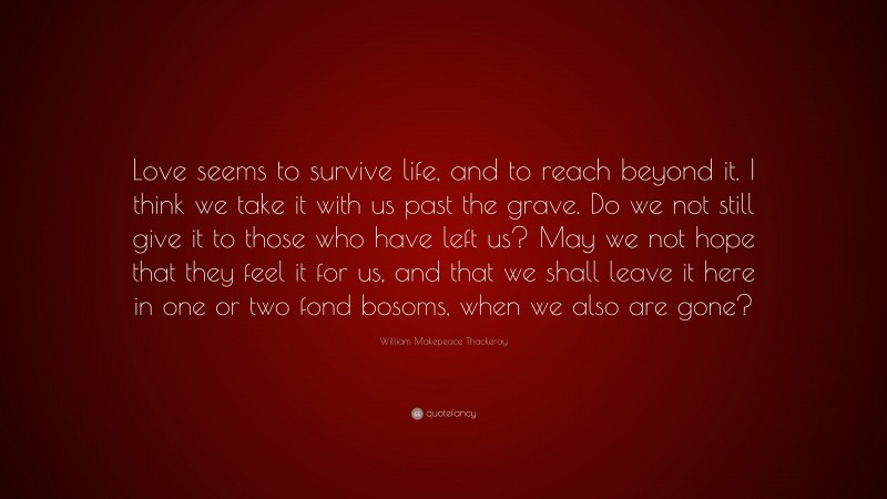 William Makepeace Thackeray Quote: “Love seems to survive life, and to reach beyond it. I think we take it with us past the grave. Do we not still give it to those who have left us? May we not hope that they feel it for us, and that we shall leave it here in one or two fond bosoms, when we also are gone?”