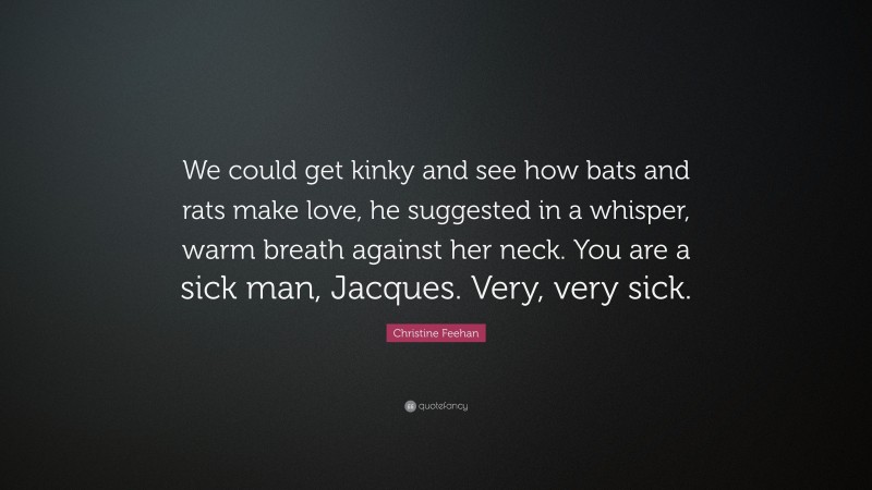 Christine Feehan Quote: “We could get kinky and see how bats and rats make love, he suggested in a whisper, warm breath against her neck. You are a sick man, Jacques. Very, very sick.”