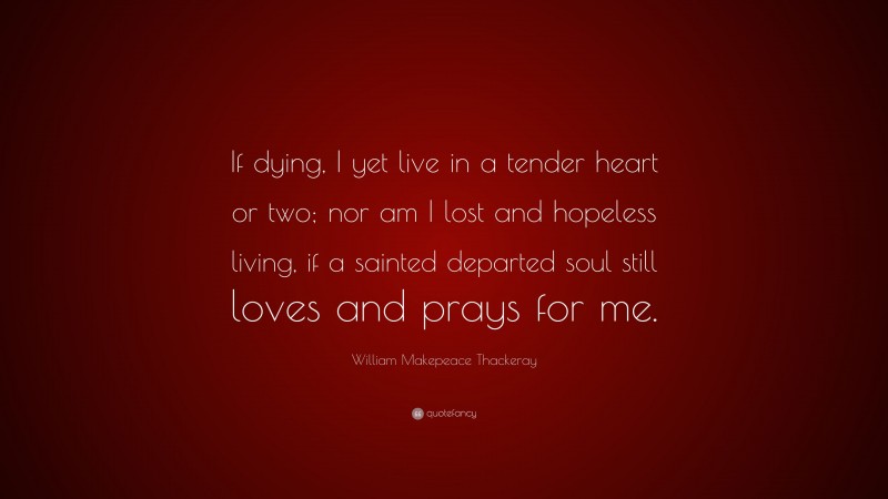 William Makepeace Thackeray Quote: “If dying, I yet live in a tender heart or two; nor am I lost and hopeless living, if a sainted departed soul still loves and prays for me.”