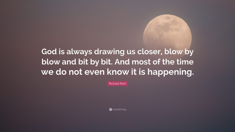 Richard Rohr Quote: “God is always drawing us closer, blow by blow and bit by bit. And most of the time we do not even know it is happening.”