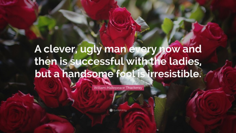William Makepeace Thackeray Quote: “A clever, ugly man every now and then is successful with the ladies, but a handsome fool is irresistible.”