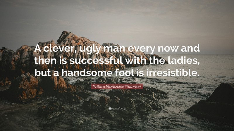 William Makepeace Thackeray Quote: “A clever, ugly man every now and then is successful with the ladies, but a handsome fool is irresistible.”