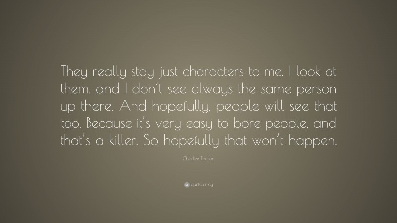 Charlize Theron Quote: “They really stay just characters to me. I look at them, and I don’t see always the same person up there. And hopefully, people will see that too. Because it’s very easy to bore people, and that’s a killer. So hopefully that won’t happen.”